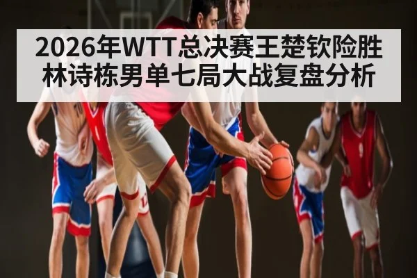 2026年WTT总决赛王楚钦险胜林诗栋男单七局大战复盘分析